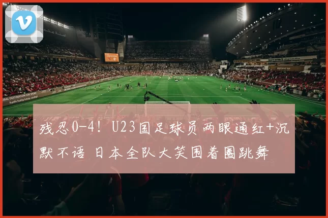 残忍0-4！U23国足球员两眼通红+沉默不语 日本全队大笑围着圈跳舞