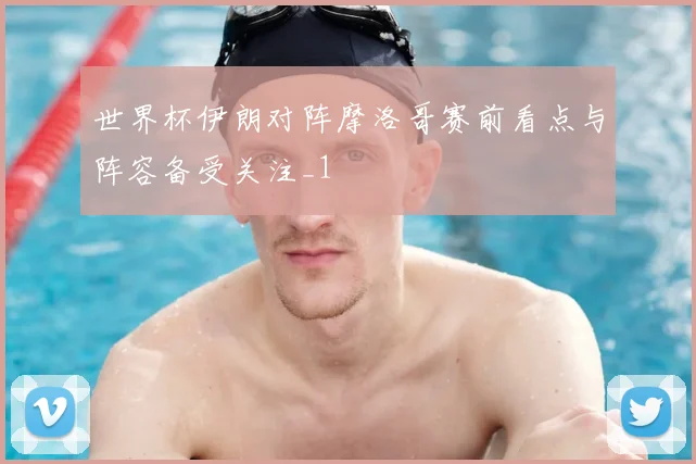 世界杯伊朗对阵摩洛哥赛前看点与阵容备受关注_1