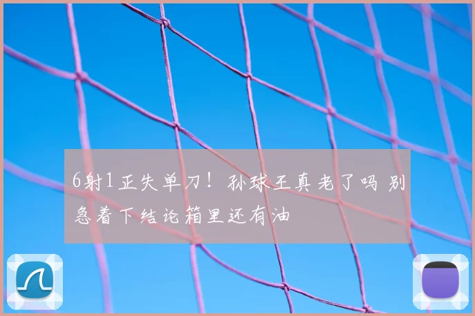 6射1正失单刀!孙球王真老了吗 别急着下结论箱里还有油