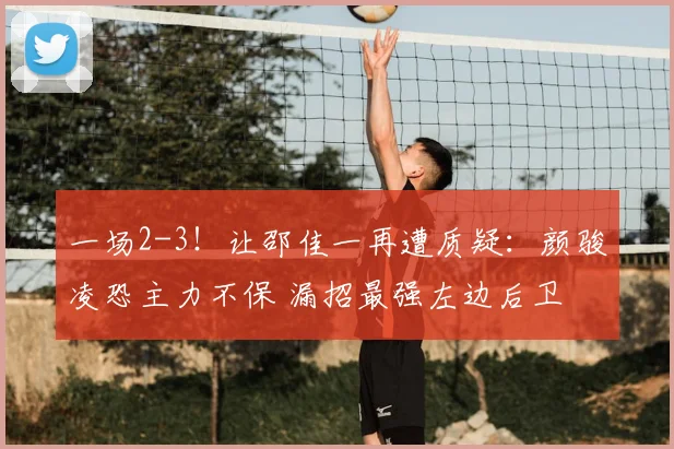 一场2-3！让邵佳一再遭质疑：颜骏凌恐主力不保 漏招最强左边后卫