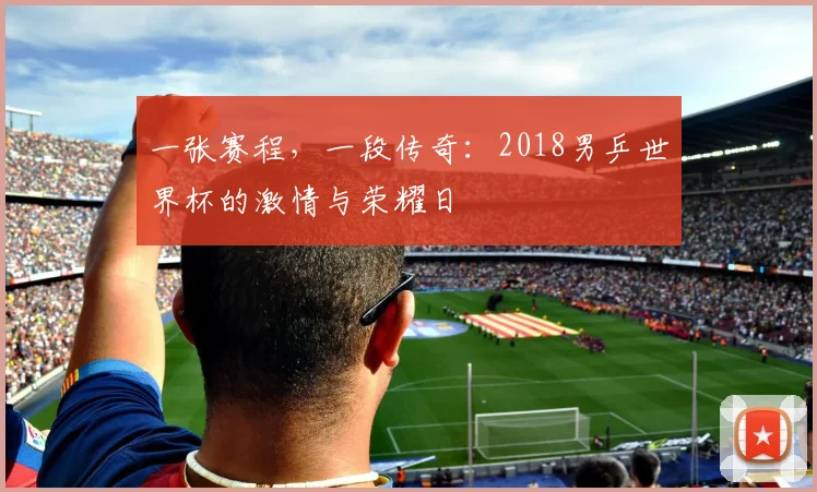 一张赛程，一段传奇：2018男乒世界杯的激情与荣耀日
