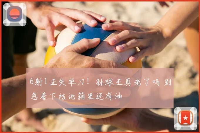 6射1正失单刀!孙球王真老了吗 别急着下结论箱里还有油