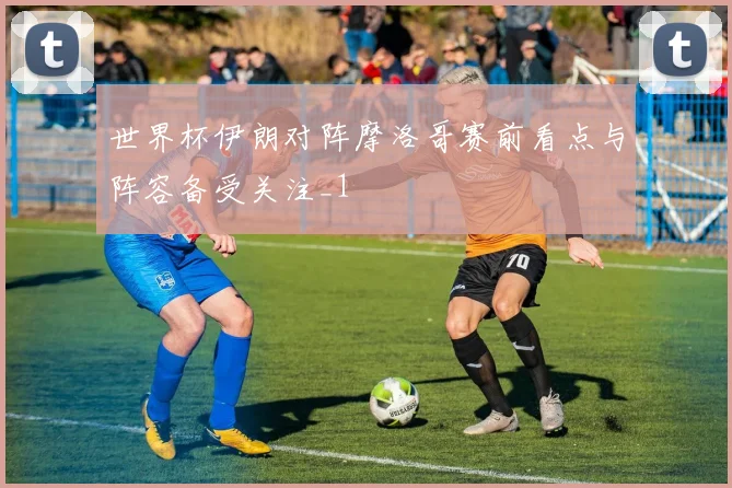世界杯伊朗对阵摩洛哥赛前看点与阵容备受关注_1