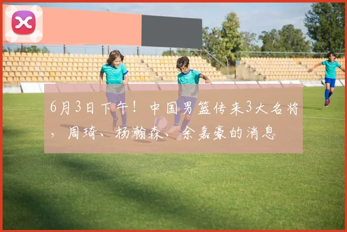 6月3日下午！中国男篮传来3大名将，周琦、杨瀚森、余嘉豪的消息