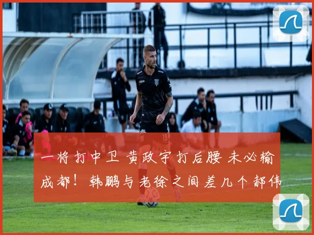 一将打中卫 黄政宇打后腰 未必输成都！韩鹏与老徐之间差几个郝伟